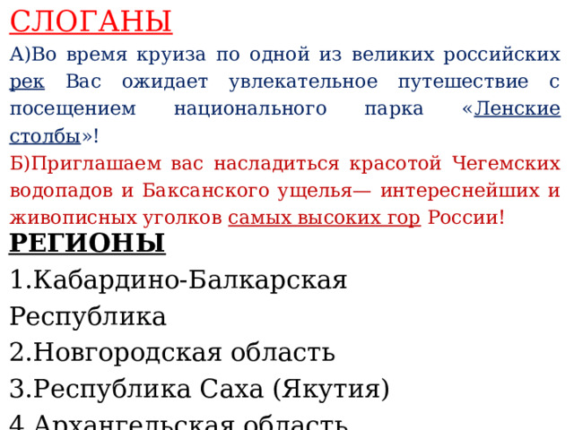 СЛОГАНЫ А)Во время круиза по одной из великих российских рек Вас ожидает увлекательное путешествие с посещением национального парка « Ленские столбы »! Б)Приглашаем вас насладиться красотой Чегемских водопадов и Баксанского ущелья— интереснейших и живописных уголков самых высоких гор России!    РЕГИОНЫ 1.Кабардино-Балкарская Республика 2.Новгородская область 3.Республика Саха (Якутия) 4.Архангельская область     