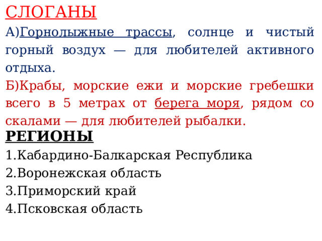 СЛОГАНЫ А) Горнолыжные трассы , солнце и чистый горный воздух — для любителей активного отдыха. Б)Крабы, морские ежи и морские гребешки всего в 5 метрах от берега моря , рядом со скалами — для любителей рыбалки.    РЕГИОНЫ 1.Кабардино-Балкарская Республика 2.Воронежская область 3.Приморский край 4.Псковская область     