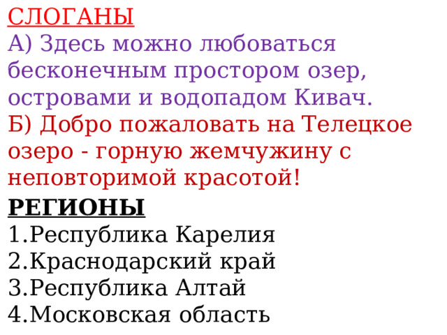 СЛОГАНЫ А) Здесь можно любоваться бесконечным простором озер, островами и водопадом Кивач. Б) Добро пожаловать на Телецкое озеро - горную жемчужину с неповторимой красотой!  РЕГИОНЫ 1.Республика Карелия 2.Краснодарский край 3.Республика Алтай 4.Московская область  