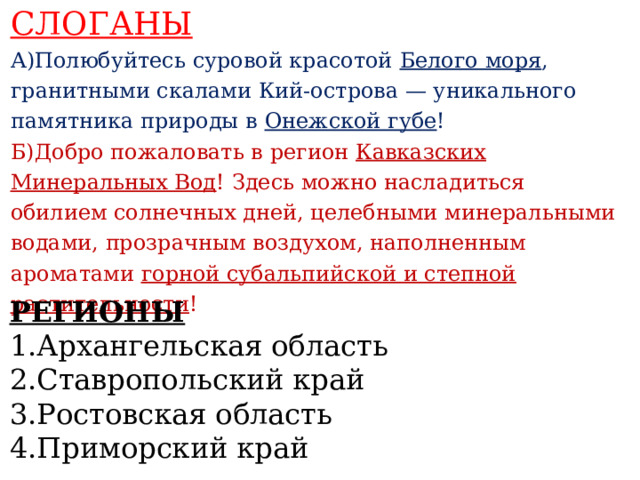 СЛОГАНЫ А)Полюбуйтесь суровой красотой Белого моря , гранитными скалами Кий-острова — уникального памятника природы в Онежской губе ! Б)Добро пожаловать в регион Кавказских Минеральных Вод ! Здесь можно насладиться обилием солнечных дней, целебными минеральными водами, прозрачным воздухом, наполненным ароматами горной субальпийской и степной растительности !    РЕГИОНЫ 1.Архангельская область 2.Ставропольский край 3.Ростовская область 4.Приморский край   