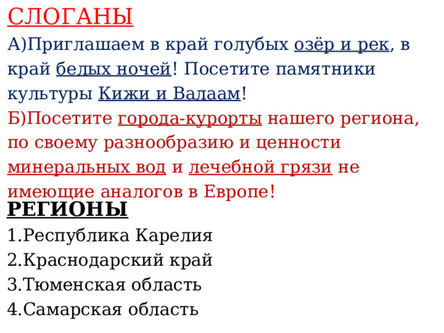 СЛОГАНЫ А)Приглашаем в край голубых озёр и рек , в край белых ночей ! Посетите памятники культуры Кижи и Валаам ! Б)Посетите города-курорты нашего региона, по своему разнообразию и ценности минеральных вод и лечебной грязи не имеющие аналогов в Европе!    РЕГИОНЫ 1.Республика Карелия 2.Краснодарский край 3.Тюменская область 4.Самарская область     