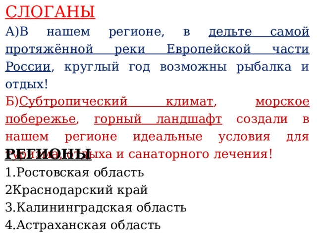 СЛОГАНЫ А)В нашем регионе, в дельте самой протяжённой реки Европейской части России , круглый год возможны рыбалка и отдых! Б) Субтропический климат , морское побережье , горный ландшафт создали в нашем регионе идеальные условия для туризма, отдыха и санаторного лечения!    РЕГИОНЫ 1.Ростовская область 2Краснодарский край 3.Калининградская область 4.Астраханская область     