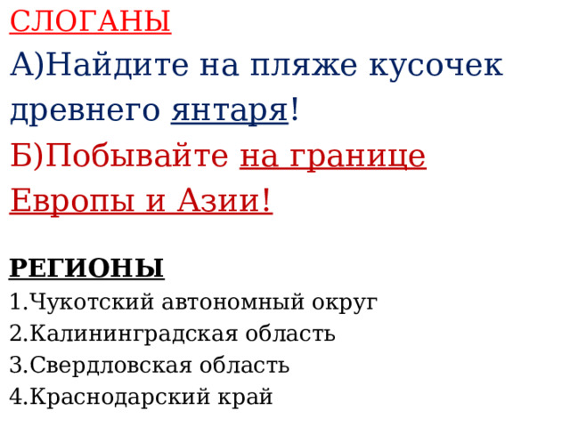 СЛОГАНЫ А)Найдите на пляже кусочек древнего янтаря ! Б)Побывайте на границе Европы и Азии!      РЕГИОНЫ 1.Чукотский автономный округ 2.Калининградская область 3.Свердловская область 4.Краснодарский край     