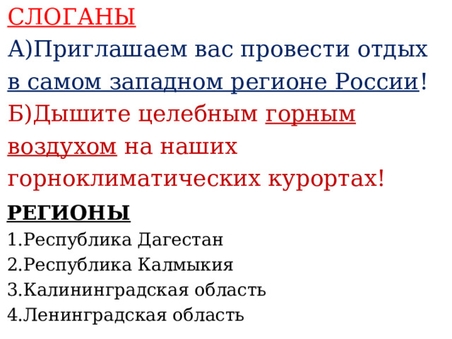 СЛОГАНЫ А)Приглашаем вас провести отдых в самом западном регионе России ! Б)Дышите целебным горным воздухом на наших горноклиматических курортах!    РЕГИОНЫ 1.Республика Дагестан 2.Республика Калмыкия 3.Калининградская область 4.Ленинградская область     