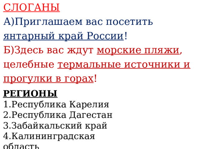 СЛОГАНЫ А)Приглашаем вас посетить янтарный край России ! Б)Здесь вас ждут морские пляжи , целебные термальные источники и прогулки в горах !    РЕГИОНЫ 1.Республика Карелия 2.Республика Дагестан 3.Забайкальский край 4.Калининградская область   