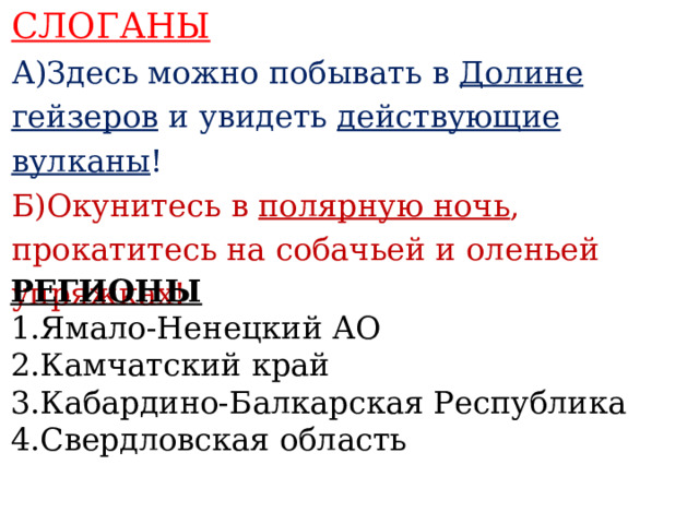 СЛОГАНЫ А)Здесь можно побывать в Долине гейзеров и увидеть действующие вулканы ! Б)Окунитесь в полярную ночь , прокатитесь на собачьей и оленьей упряжках!    РЕГИОНЫ 1.Ямало-Ненецкий АО 2.Камчатский край 3.Кабардино-Балкарская Республика 4.Свердловская область  