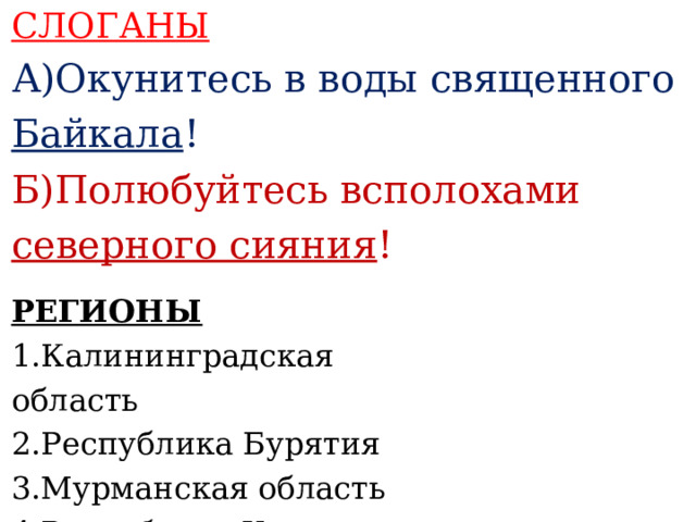 СЛОГАНЫ А)Окунитесь в воды священного Байкала ! Б)Полюбуйтесь всполохами северного сияния !    РЕГИОНЫ 1.Калининградская область 2.Республика Бурятия 3.Мурманская область 4.Республика Хакасия    