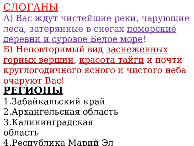 СЛОГАНЫ А) Вас ждут чистейшие реки, чарующие леса, затерянные в снегах поморские деревни и суровое Белое море ! Б) Неповторимый вид заснеженных горных вершин , красота тайги и почти круглогодичного ясного и чистого неба очаруют Вас!     РЕГИОНЫ 1.Забайкальский край 2.Архангельская область 3.Калининградская область 4.Республика Марий Эл   