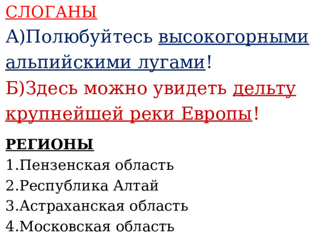 СЛОГАНЫ А)Полюбуйтесь высокогорными альпийскими лугами ! Б)Здесь можно увидеть дельту крупнейшей реки Европы !    РЕГИОНЫ 1.Пензенская область 2.Республика Алтай 3.Астраханская область 4.Московская область    