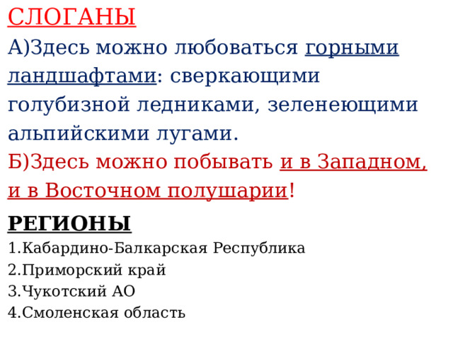 СЛОГАНЫ А)Здесь можно любоваться горными ландшафтами : сверкающими голубизной ледниками, зеленеющими альпийскими лугами. Б)Здесь можно побывать и в Западном, и в Восточном полушарии !    РЕГИОНЫ 1.Кабардино-Балкарская  Республика 2.Приморский край 3.Чукотский АО 4.Смоленская область    