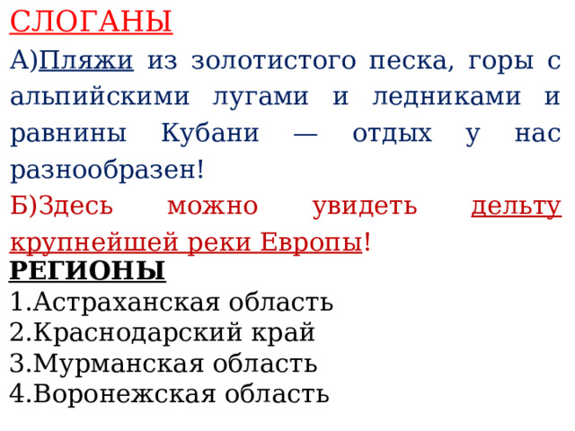 СЛОГАНЫ А ) Пляжи из золотистого песка, горы с альпийскими лугами и ледниками и равнины Кубани — отдых у нас разнообразен! Б)Здесь можно увидеть дельту крупнейшей реки Европы !    РЕГИОНЫ 1.Астраханская область 2.Краснодарский край 3.Мурманская область 4.Воронежская область  