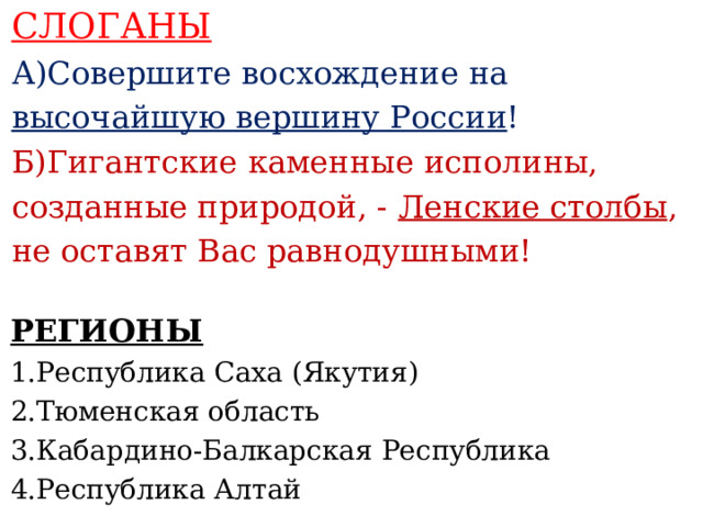 СЛОГАНЫ А)Совершите восхождение на высочайшую вершину России ! Б)Гигантские каменные исполины, созданные природой, - Ленские столбы , не оставят Вас равнодушными!    РЕГИОНЫ 1.Республика Саха (Якутия) 2.Тюменская область 3.Кабардино-Балкарская Республика 4.Республика Алтай     