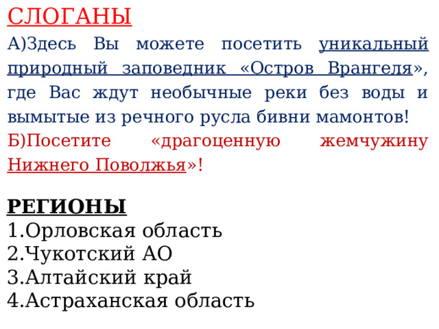 СЛОГАНЫ А)Здесь Вы можете посетить уникальный природный заповедник «Остров Врангеля », где Вас ждут необычные реки без воды и вымытые из речного русла бивни мамонтов! Б)Посетите «драгоценную жемчужину Нижнего Поволжья »!    РЕГИОНЫ 1.Орловская область 2.Чукотский АО 3.Алтайский край 4.Астраханская область   