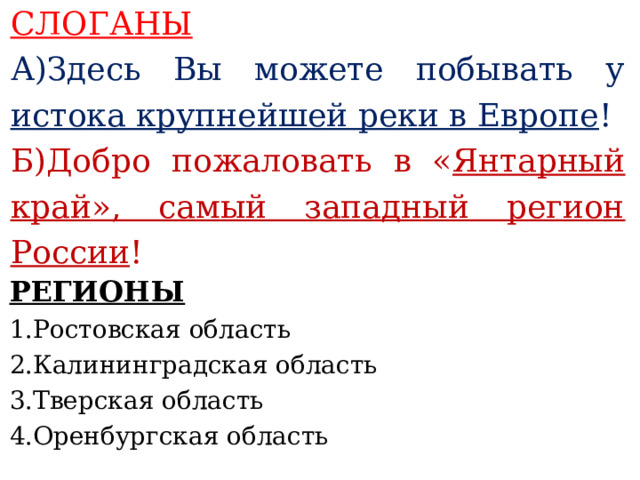 СЛОГАНЫ А)Здесь Вы можете побывать у истока крупнейшей реки в Европе ! Б)Добро пожаловать в « Янтарный край», самый западный регион России !    РЕГИОНЫ 1.Ростовская область 2.Калининградская область 3.Тверская область 4.Оренбургская область     