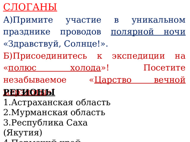 СЛОГАНЫ А)Примите участие в уникальном празднике проводов полярной ночи «Здравствуй, Солнце!». Б)Присоединитесь к экспедиции на « полюс холода »! Посетите незабываемое « Царство вечной мерзлоты »!    РЕГИОНЫ 1.Астраханская область 2.Мурманская область 3.Республика Саха (Якутия) 4.Пермский край   
