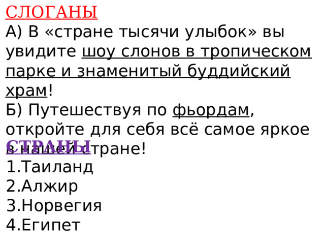 СЛОГАНЫ А) В «стране тысячи улыбок» вы увидите шоу слонов в тропическом парке и знаменитый буддийский храм ! Б) Путешествуя по фьордам , откройте для себя всё самое яркое в нашей стране!    СТРАНЫ 1.Таиланд 2.Алжир 3.Норвегия 4.Египет      