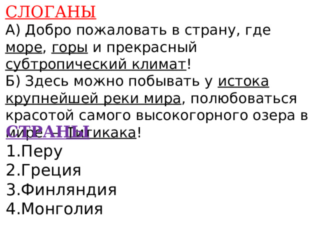 СЛОГАНЫ А) Добро пожаловать в страну, где море , горы и прекрасный субтропический климат ! Б) Здесь можно побывать у истока крупнейшей реки мира , полюбоваться красотой самого высокогорного озера в мире — Титикака !    СТРАНЫ 1.Перу 2.Греция 3.Финляндия 4.Монголия    