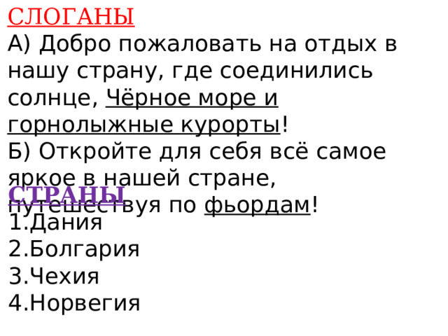 СЛОГАНЫ А) Добро пожаловать на отдых в нашу страну, где соединились солнце, Чёрное море и горнолыжные курорты ! Б) Откройте для себя всё самое яркое в нашей стране, путешествуя по фьордам !      СТРАНЫ 1.Дания 2.Болгария 3.Чехия 4.Норвегия    