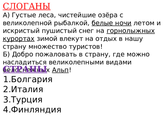 СЛОГАНЫ А) Густые леса, чистейшие озёра с великолепной рыбалкой, белые ночи летом и искристый пушистый снег на горнолыжных курортах зимой влекут на отдых в нашу страну множество туристов! Б) Добро пожаловать в страну, где можно насладиться великолепными видами белоснежных Альп !    СТРАНЫ 1.Болгария 2.Италия 3.Турция 4.Финляндия    