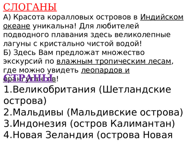 СЛОГАНЫ А) Красота коралловых островов в Индийском океане уникальна! Для любителей подводного плавания здесь великолепные лагуны с кристально чистой водой! Б) Здесь Вам предложат множество экскурсий по влажным тропическим лесам , где можно увидеть леопардов и орангутангов !    СТРАНЫ 1.Великобритания (Шетландские острова) 2.Мальдивы (Мальдивские острова) 3.Индонезия (остров Калимантан) 4.Новая Зеландия (острова Новая Зеландия)    