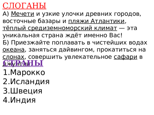 СЛОГАНЫ А) Мечети и узкие улочки древних городов, восточные базары и пляжи Атлантики , тёплый средиземноморский климат — эта уникальная страна ждёт именно Вас! Б) Приезжайте поплавать в чистейших водах океана , заняться дайвингом, прокатиться на слонах , совершить увлекательное сафари в джунгли .      СТРАНЫ 1.Марокко 2.Исландия 3.Швеция 4.Индия      