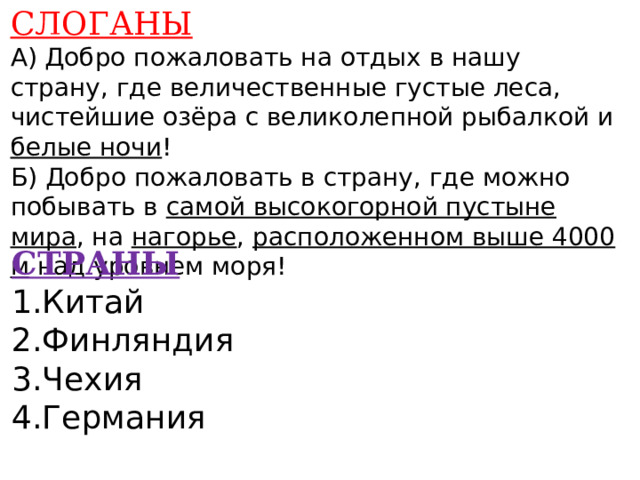 СЛОГАНЫ А) Добро пожаловать на отдых в нашу страну, где величественные густые леса, чистейшие озёра с великолепной рыбалкой и белые ночи ! Б) Добро пожаловать в страну, где можно побывать в самой высокогорной пустыне мира , на нагорье , расположенном выше 4000 м над уровнем моря!    СТРАНЫ 1.Китай 2.Финляндия 3.Чехия 4.Германия    