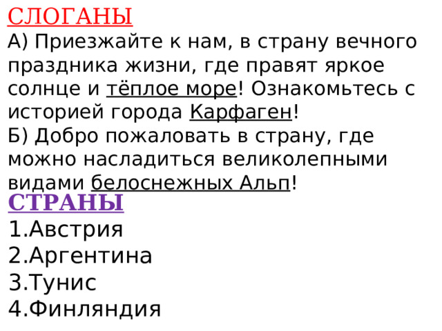 СЛОГАНЫ А) Приезжайте к нам, в страну вечного праздника жизни, где правят яркое солнце и тёплое море ! Ознакомьтесь с историей города Карфаген ! Б) Добро пожаловать в страну, где можно насладиться великолепными видами белоснежных Альп !    СТРАНЫ 1.Австрия 2.Аргентина 3.Тунис 4.Финляндия    