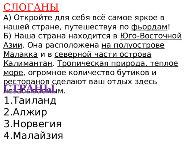 СЛОГАНЫ А) Откройте для себя всё самое яркое в нашей стране, путешествуя по фьордам ! Б) Наша страна находится в Юго-Восточной Азии . Она расположена на полуострове Малакка и в северной части острова Калимантан . Тропическая природа, теплое море , огромное количество бутиков и ресторанов сделают ваш отдых здесь незабываемым.    СТРАНЫ 1.Таиланд 2.Алжир 3.Норвегия 4.Малайзия    