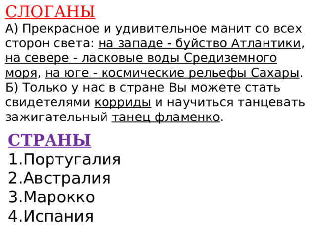 СЛОГАНЫ А) Прекрасное и удивительное манит со всех сторон света: на западе - буйство Атлантики , на севере - ласковые воды Средиземного моря , на юге - космические рельефы Сахары . Б) Только у нас в стране Вы можете стать свидетелями корриды и научиться танцевать зажигательный танец фламенко .    СТРАНЫ 1.Португалия 2.Австралия 3.Марокко 4.Испания    