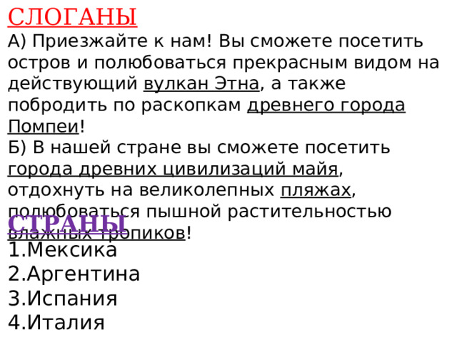 СЛОГАНЫ А) Приезжайте к нам! Вы сможете посетить остров и полюбоваться прекрасным видом на действующий вулкан Этна , а также побродить по раскопкам древнего города Помпеи ! Б) В нашей стране вы сможете посетить города древних цивилизаций майя , отдохнуть на великолепных пляжах , полюбоваться пышной растительностью влажных тропиков !    СТРАНЫ 1.Мексика 2.Аргентина 3.Испания 4.Италия    