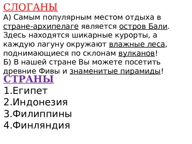 СЛОГАНЫ А) Самым популярным местом отдыха в стране-архипелаге является остров Бали . Здесь находятся шикарные курорты, а каждую лагуну окружают влажные леса , поднимающиеся по склонам вулканов ! Б) В нашей стране Вы можете посетить древние Фивы и знаменитые пирамиды !      СТРАНЫ 1.Египет 2.Индонезия 3.Филиппины 4.Финляндия    