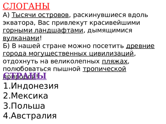 СЛОГАНЫ А) Тысячи островов , раскинувшиеся вдоль экватора, Вас привлекут красивейшими горными ландшафтами , дымящимися вулканами ! Б) В нашей стране можно посетить древние города могущественных цивилизаций , отдохнуть на великолепных пляжах , полюбоваться пышной тропической природой !      СТРАНЫ 1.Индонезия 2.Мексика 3.Польша 4.Австралия    