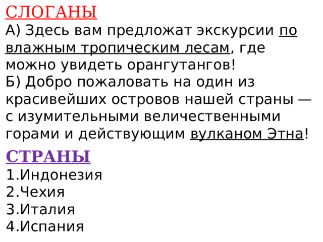 СЛОГАНЫ А) Здесь вам предложат экскурсии по влажным тропическим лесам , где можно увидеть орангутангов! Б) Добро пожаловать на один из красивейших островов нашей страны — с изумительными величественными горами и действующим вулканом Этна !    СТРАНЫ 1.Индонезия 2.Чехия 3.Италия 4.Испания    