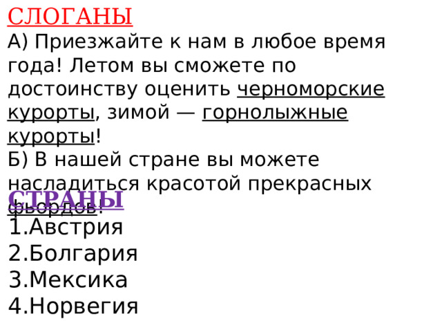 СЛОГАНЫ А) Приезжайте к нам в любое время года! Летом вы сможете по достоинству оценить черноморские курорты , зимой — горнолыжные курорты ! Б) В нашей стране вы можете насладиться красотой прекрасных фьордов !    СТРАНЫ 1.Австрия 2.Болгария 3.Мексика 4.Норвегия    