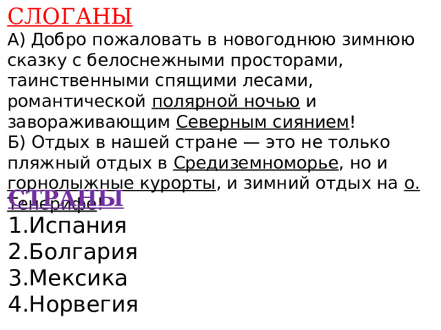 СЛОГАНЫ А) Добро пожаловать в новогоднюю зимнюю сказку с белоснежными просторами, таинственными спящими лесами, романтической полярной ночью и завораживающим Северным сиянием ! Б) Отдых в нашей стране — это не только пляжный отдых в Средиземноморье , но и горнолыжные курорты , и зимний отдых на о. Тенерифе !    СТРАНЫ 1.Испания 2.Болгария 3.Мексика 4.Норвегия    