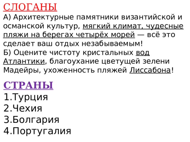 СЛОГАНЫ А) Архитектурные памятники византийской и османской культур, мягкий климат, чудесные пляжи на берегах четырёх морей — всё это сделает ваш отдых незабываемым! Б) Оцените чистоту кристальных вод Атлантики , благоухание цветущей зелени Мадейры, ухоженность пляжей Лиссабона !    СТРАНЫ 1.Турция 2.Чехия 3.Болгария 4.Португалия    