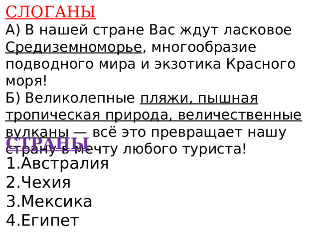 СЛОГАНЫ А) В нашей стране Вас ждут ласковое Средиземноморье , многообразие подводного мира и экзотика Красного моря! Б) Великолепные пляжи, пышная тропическая природа, величественные вулканы — всё это превращает нашу страну в мечту любого туриста!    СТРАНЫ 1.Австралия 2.Чехия 3.Мексика 4.Египет    