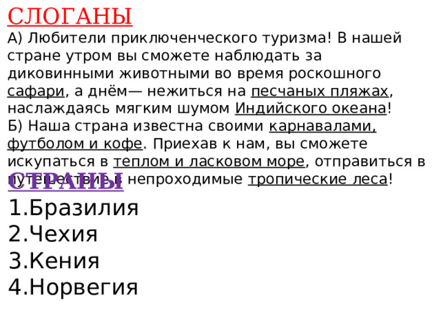 СЛОГАНЫ А) Любители приключенческого туризма! В нашей стране утром вы сможете наблюдать за диковинными животными во время роскошного сафари , а днём— нежиться на песчаных пляжах , наслаждаясь мягким шумом Индийского океана ! Б) Наша страна известна своими карнавалами, футболом и кофе . Приехав к нам, вы сможете искупаться в теплом и ласковом море , отправиться в путешествие в непроходимые тропические леса !    СТРАНЫ 1.Бразилия 2.Чехия 3.Кения 4.Норвегия    