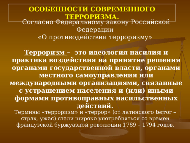 ОСОБЕННОСТИ СОВРЕМЕННОГО ТЕРРОРИЗМА. Согласно Федеральному закону Российской Федерации «О противодействии терроризму» Терроризм –  это идеология насилия и практика воздействия на принятие решения органами государственной власти, органами местного самоуправления или международными организациями, связанные с устрашением населения и (или) иными формами противоправных насильственных действий. Термины «терроризм» и «террор» (от латинского terror – страх, ужас) стали широко употребляться со времен французской буржуазной революции 1789 – 1794 годов. 