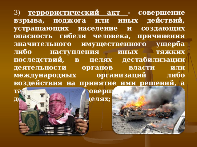 3) террористический акт - совершение взрыва, поджога или иных действий, устрашающих население и создающих опасность гибели человека, причинения значительного имущественного ущерба либо наступления иных тяжких последствий, в целях дестабилизации деятельности органов власти или международных организаций либо воздействия на принятие ими решений, а также угроза совершения указанных действий в тех же целях; 