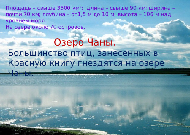 Площадь – свыше 3500 км ²; длина – свыше 90 км; ширина – почти 70 км; глубина – от1,5 м до 10 м; высота – 106 м над уровнем моря. На озере около 70 островов. Озеро Чаны. Большинство птиц, занесенных в Красную книгу гнездятся на озере Чаны. 