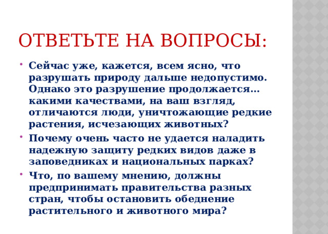 Ответьте на вопросы: Сейчас уже, кажется, всем ясно, что разрушать природу дальше недопустимо. Однако это разрушение продолжается… какими качествами, на ваш взгляд, отличаются люди, уничтожающие редкие растения, исчезающих животных? Почему очень часто не удается наладить надежную защиту редких видов даже в заповедниках и национальных парках? Что, по вашему мнению, должны предпринимать правительства разных стран, чтобы остановить обеднение растительного и животного мира?  