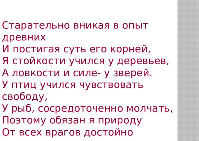 Старательно вникая в опыт древних  И постигая суть его корней,  Я стойкости учился у деревьев,  А ловкости и силе- у зверей.  У птиц учился чувствовать свободу,  У рыб, сосредоточенно молчать,  Поэтому обязан я природу  От всех врагов достойно охранять . 