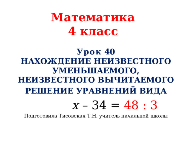 Математика  4 класс Урок 40  Нахождение неизвестного уменьшаемого, неизвестного вычитаемого Решение уравнений вида  х – 34 = 48 : 3 Подготовила Тисовская Т.Н. учитель начальной школы 