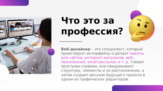 Что это за профессия? Веб-дизайнер – это специалист, который проектирует интерфейсы и делает макеты для сайтов, интернет-магазинов, веб-приложений, email-рассылок и т. д. Говоря простыми словами, они придумывают структуру, элементы и их расположение, а затем создает рисунок будущего проекта в одном из графических редакторов. 