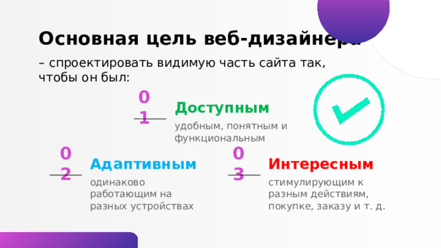 Основная цель веб-дизайнера – спроектировать видимую часть сайта так, чтобы он был: Доступным 01 удобным, понятным и функциональным 02 Интересным Адаптивным 03 стимулирующим к разным действиям, покупке, заказу и т. д. одинаково работающим на разных устройствах 