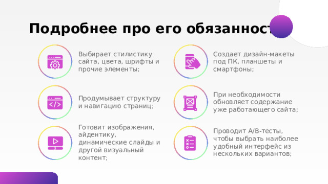 Чем он занимается В обязанности web-дизайнера входит проектирование , дизайн и аналитика . То есть он не просто рисует макет, а делает сайт, который помогает бизнесу достичь разных целей: привлечь целевую аудиторию, рассказать о товаре или услуге, повысить онлайн-продажи и т. д. 