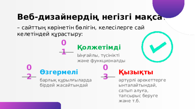 Веб-дизайнердің негізгі мақсаты – сайттың көрінетін бөлігін, келесілерге сай келетіндей құрастыру: Қолжетімді 01 Ыңғайлы, түсінікті және функционалды Қызықты 03 Өзгермелі 02 әртүрлі әрекеттерге ынталайтындай, сатып алуға, тапсырыс беруге және т.б. барлық құрылғыларда бірдей жасайтындай 