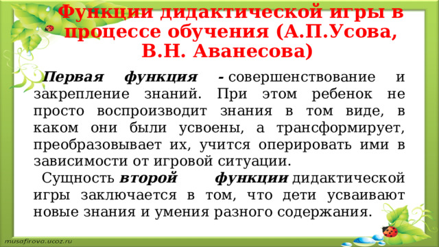 Функции дидактической игры в процессе обучения (А.П.Усова, В.Н. Аванесова)     Первая функция -  совершенствование и закрепление знаний. При этом ребенок не просто воспроизводит знания в том виде, в каком они были усвоены, а трансформирует, преобразовывает их, учится оперировать ими в зависимости от игровой ситуации. Сущность  второй функции  дидактической игры заключается в том, что дети усваивают новые знания и умения разного содержания. 