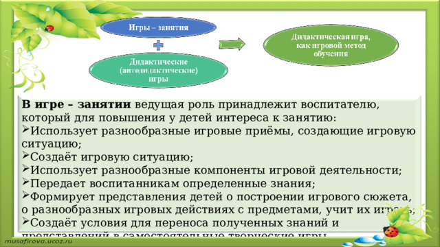 В игре – занятии ведущая роль принадлежит воспитателю, который для повышения у детей интереса к занятию: Использует разнообразные игровые приёмы, создающие игровую ситуацию; Создаёт игровую ситуацию; Использует разнообразные компоненты игровой деятельности; Передает воспитанникам определенные знания; Формирует представления детей о построении игрового сюжета, о разнообразных игровых действиях с предметами, учит их играть; Создаёт условия для переноса полученных знаний и представлений в  самостоятельные творческие игры. 